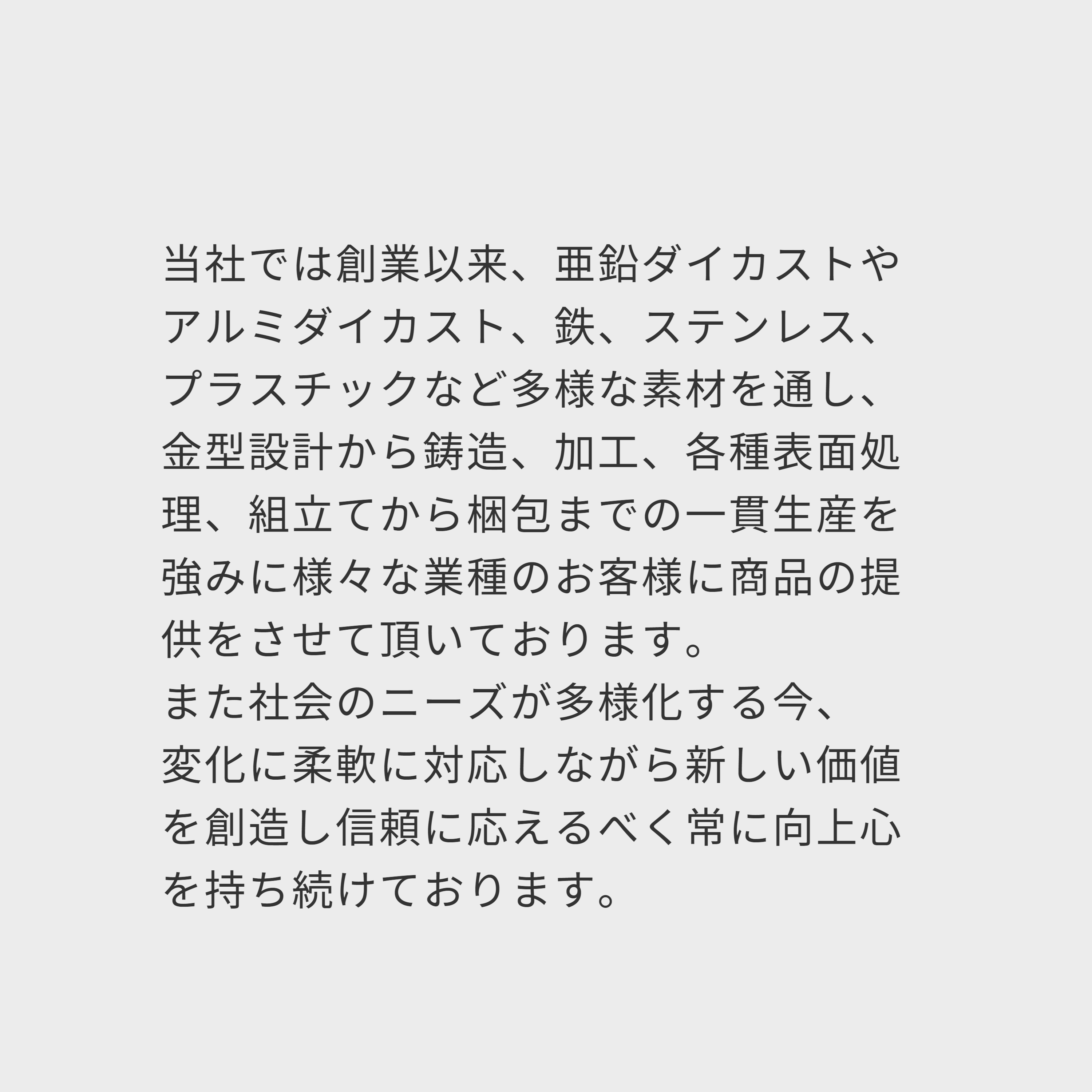 当社では創業以来、亜鉛ダイカストやアルミダイカスト、鉄、ステンレス、プラスチックなど多様な素材を通し、 金型設計から鋳造、加工、各種表面処理、組立てから梱包までの一貫生産を強みに様々な業種のお客様に商品の提供をさせて頂いております。 また社会のニーズが多様化する今、 変化に柔軟に対応しながら新しい価値を創造し信頼に応えるべく常に向上心を持ち続けております。